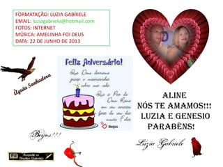 FORMATAÇÃO: LUZIA GABRIELE
EMAIL: luziagabriele@hotmail.com
FOTOS: INTERNET
MÚSICA: AMELINHA FOI DEUS
DATA: 22 DE JUNHO DE 2013
Aline
NÓS TE AMAMOS!!!
Luzia e Genesio
Parabéns!
 