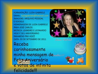 FORMATAÇÃO: LUZIA GABRIELE
EMAIL: luziagabriele@hotmail.com
IMAGENS: ARQUIVO PESSOAL
E GOOGLE
HOMENAGEM DE LUZIA GABRIELE
PARA JOSÉ CARLOS
MÚSICA: LEANDRO E LEONARDO
HOJE É SEU ANIVERSÁRIO
PARABÉNS PRÁ VOCÊ
DATA: 03 DE SETEMBRO DE 2011
Receba
carinhosamente
minha mensagem de
Feliz Aniversário
e votos de infinita
felicidade!!!