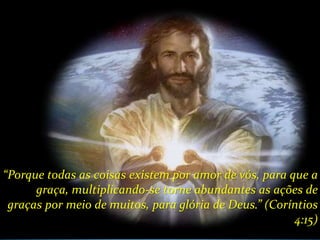 “Porque todas as coisas existem por amor de vós, para que a
      graça, multiplicando-se torne abundantes as ações de
 graças por meio de muitos, para glória de Deus.” (Coríntios
                                                       4:15)
 