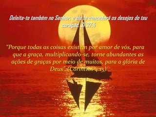 Deleita-te também no Senhor, e ele te concederá os desejos do teu
                         coração. Sl 37:4


“Porque todas as coisas existem por amor de vós, para
  que a graça, multiplicando-se, torne abundantes as
  ações de graças por meio de muitos, para a glória de
                 Deus”. (Coríntios 4:15)
 