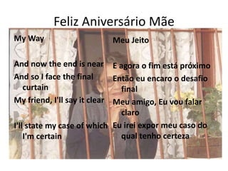 Feliz Aniversário Mãe
My Way
And now the end is near
And so I face the final
curtain
My friend, I'll say it clear
I'll state my case of which
I'm certain
Meu Jeito
E agora o fim está próximo
Então eu encaro o desafio
final
Meu amigo, Eu vou falar
claro
Eu irei expor meu caso do
qual tenho certeza
 