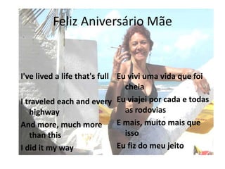 Feliz Aniversário Mãe
I've lived a life that's full
I traveled each and every
highway
And more, much more
than this
I did it my way
Eu vivi uma vida que foi
cheia
Eu viajei por cada e todas
as rodovias
E mais, muito mais que
isso
Eu fiz do meu jeito
 