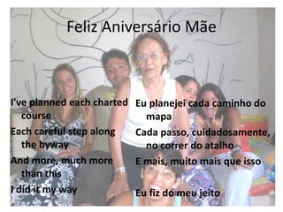 Feliz Aniversário Mãe
I've planned each charted
course
Each careful step along
the byway
And more, much more
than this
I did it my way
Eu planejei cada caminho do
mapa
Cada passo, cuidadosamente,
no correr do atalho
E mais, muito mais que isso
Eu fiz do meu jeito
 