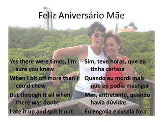 Feliz Aniversário Mãe
Yes there were times, I'm
sure you knew
When I bit off more than I
could chew
But through it all when
there was doubt
I ate it up and spit it out
Sim, teve horas, que eu
tinha certeza
Quando eu mordi mais
que eu podia mastigar
Mas, entretanto, quando
havia dúvidas
Eu engolia e cuspia fora
 