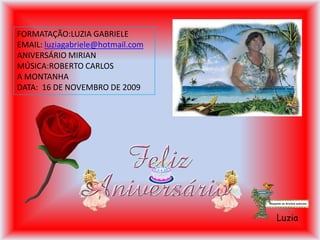 FORMATAÇÃO:LUZIA GABRIELE
EMAIL: luziagabriele@hotmail.com
ANIVERSÁRIO MIRIAN
MÚSICA:ROBERTO CARLOS
A MONTANHA
DATA: 16 DE NOVEMBRO DE 2009




                                   Luzia
 