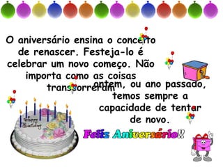 O aniversário ensina o conceito
  de renascer. Festeja-lo é
celebrar um novo começo. Não
    importa como as coisas
                  ontem, ou ano passado,
        transcorreram
                      temos sempre a
                   capacidade de tentar
                          de novo.
 