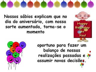 Nossos sábios explicam que no
dia do aniversário, com nossa
sorte aumentada, torna-se o
           momento


               oportuno para fazer um
                  balanço de nossas
               realizações passadas e
               assumir novas decisões.
 