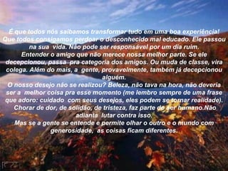 É que todos nós saibamos transformar tudo em uma boa experiência! Que todos consigamos perdoar o desconhecido mal educado. Ele passou na sua  vida. Não pode ser responsável por um dia ruim. Entender o amigo que não merece nossa melhor parte. Se ele decepcionou, passa  pra categoria dos amigos. Ou muda de classe, vira colega. Além do mais, a  gente, provavelmente, também já decepcionou alguém. O nosso desejo não se realizou? Beleza, não tava na hora, não deveria ser a  melhor coisa pra esse momento (me lembro sempre de uma frase que adoro: cuidado  com seus desejos, eles podem se tornar realidade).  Chorar de dor, de solidão, de tristeza, faz parte do ser humano.Não adianta  lutar contra isso. Mas se a gente se entende e permite olhar o outro e o mundo com generosidade,  as coisas ficam diferentes. 