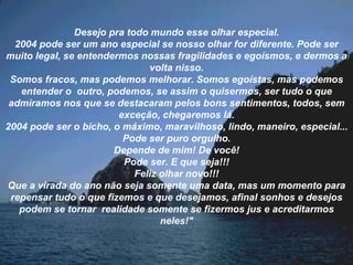 Desejo pra todo mundo esse olhar especial. 2004 pode ser um ano especial se nosso olhar for diferente. Pode ser muito legal, se entendermos nossas fragilidades e egoísmos, e dermos a volta nisso. Somos fracos, mas podemos melhorar. Somos egoístas, mas podemos entender o  outro, podemos, se assim o quisermos, ser tudo o que admiramos nos que se destacaram pelos bons sentimentos, todos, sem exceção, chegaremos lá. 2004 pode ser o bicho, o máximo, maravilhoso, lindo, maneiro, especial... Pode ser puro orgulho. Depende de mim! De você! Pode ser. E que seja!!! Feliz olhar novo!!! Que a virada do ano não seja somente uma data, mas um momento para repensar tudo o que fizemos e que desejamos, afinal sonhos e desejos podem se tornar  realidade somente se fizermos jus e acreditarmos neles!" 