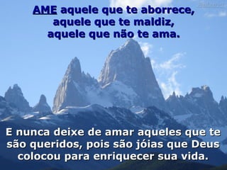 AME  aquele que te aborrece, aquele que te maldiz, aquele que não te ama. E nunca deixe de amar aqueles que te são queridos, pois são jóias que Deus colocou para enriquecer sua vida. 