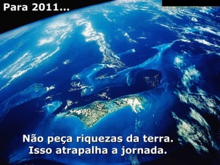 Para 2011... Não peça riquezas da terra. Isso atrapalha a jornada. 