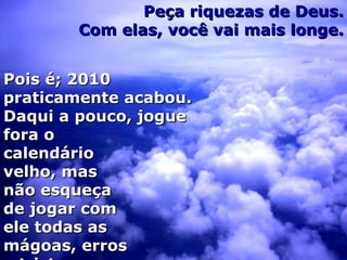 Peça riquezas de Deus. Com elas, você vai mais longe. Pois é; 2010 praticamente acabou. Daqui a pouco, jogue fora o calendário velho, mas não esqueça de jogar com ele todas as mágoas, erros e tristezas. 