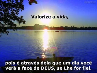 pois é através dela que um dia você verá a face de DEUS, se Lhe for fiel. Valorize a vida, 