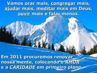 Em 2011 procuremos renovar nossa mente, colocando o  AMOR e a  CARIDADE  em primeiro plano. Vamos  orar  mais,  congregar  mais,  ajudar  mais,  meditar  mais em Deus,  ouvir  mais e  falar  menos. 