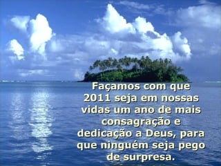 Façamos com que 2011 seja em nossas vidas um ano de mais consagração e dedicação a Deus, para que ninguém seja pego de surpresa. 