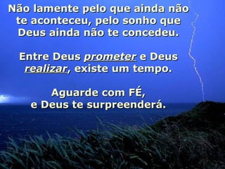 Não lamente pelo que ainda não te aconteceu, pelo sonho que Deus ainda não te concedeu. Entre Deus  prometer  e Deus  realizar , existe um tempo. Aguarde com FÉ, e Deus te surpreenderá. 
