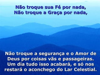 Não troque sua Fé por nada, Não troque a Graça por nada, Não troque a segurança e o Amor de Deus por coisas vãs e passageiras. Um dia tudo isso acabará, e só nos restará o aconchego do Lar Celestial. 