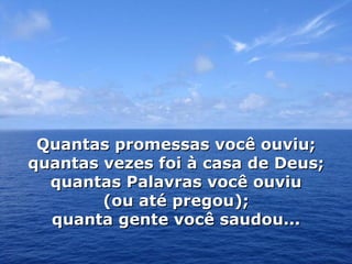 Quantas promessas você ouviu; quantas vezes foi à casa de Deus; quantas Palavras você ouviu (ou até pregou); quanta gente você saudou... 