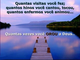 Quantas visitas você fez; quantos hinos você cantou, tocou, quantos enfermos você animou... Quantas vezes você  OROU  a Deus.. 