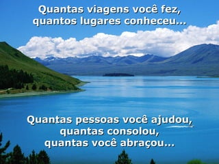 Quantas viagens você fez, quantos lugares conheceu... Quantas pessoas você ajudou, quantas consolou, quantas você abraçou... 
