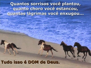 Quantos sorrisos você plantou, quanto choro você estancou, quantas lágrimas você enxugou... Tudo isso é DOM de Deus. 
