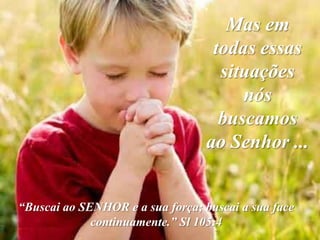 Mas em
                                   todas essas
                                    situações
                                       nós
                                    buscamos
                                  ao Senhor ...


“Buscai ao SENHOR e a sua força; buscai a sua face
             continuamente.” Sl 105:4
 