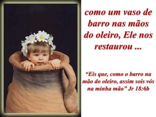 como um vaso de
 barro nas mãos
do oleiro, Ele nos
  restaurou ...

 “Eis que, como o barro na
mão do oleiro, assim sois vós
  na minha mão” Jr 18:6b
 
