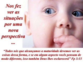 Nos fez
   ver as
 situações
 por uma
    nova
perspectiva
     ...
 “Todos nós que alcançamos a maturidade devemos ver as
coisas dessa forma, e se em algum aspecto vocês pensam de
modo diferente, isso também Deus lhes esclarecerá” Fp 3:15
 