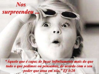 Nos
surpreendeu ...




 “Àquele que é capaz de fazer infinitamente mais do que
 tudo o que pedimos ou pensamos, de acordo com o seu
            poder que atua em nós,” Ef 3:20
 