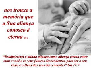 nos trouxe a
memória que
a Sua aliança
  conosco é
   eterna ...


“Estabelecerei a minha aliança como aliança eterna entre
mim e você e os seus futuros descendentes, para ser o seu
     Deus e o Deus dos seus descendentes” Gn 17:7
 