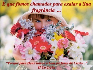 E que fomos chamados para exalar a Sua
             fragrância ...




 “Porque para Deus somos o bom perfume de Cristo...”
                    II Co 2:15a
 