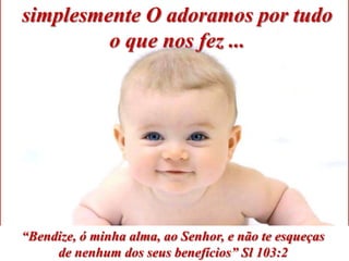 simplesmente O adoramos por tudo
         o que nos fez ...




“Bendize, ó minha alma, ao Senhor, e não te esqueças
     de nenhum dos seus benefícios” Sl 103:2
 