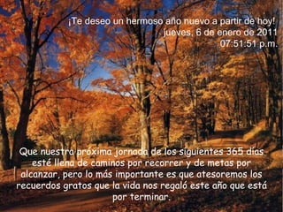 Que nuestra próxima jornada de los siguientes 365 días esté llena de caminos por recorrer y de metas por alcanzar,  pero lo más importante es que atesoremos los recuerdos gratos que la vida nos regaló este año que está por terminar. ¡Te deseo un hermoso año nuevo a partir de hoy!  jueves, 6 de enero de 2011 07:47:28 p.m. 