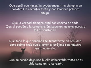 Que aquél que necesite ayuda encuentre siempre en nosotros la reconfortante y consoladora palabra amiga.   Que la verdad siempre esté por encima de todo. Que el perdón y la comprensión, superen las amarguras y las dificultades.   Que todo lo que soñemos se transforme en realidad, pero sobre todo que el amor al prójimo sea nuestra meta absoluta. Que mi cariño deje  una huella imborrable tanto en tu vida como en tu corazón. 