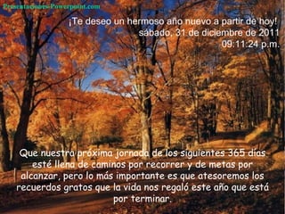 Que nuestra próxima jornada de los siguientes 365 días esté llena de caminos por recorrer y de metas por alcanzar,  pero lo más importante es que atesoremos los recuerdos gratos que la vida nos regaló este año que está por terminar. ¡Te deseo un hermoso año nuevo a partir de hoy!  sábado, 31 de diciembre de 2011 09:11:05 p.m. Presentaciones-Powerpoint.com 