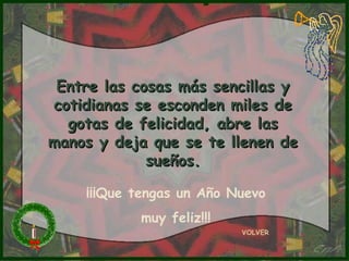 Entre las cosas más sencillas y
cotidianas se esconden miles de
  gotas de felicidad, abre las
manos y deja que se te llenen de
             sueños.

    ¡¡¡Que tengas un Año Nuevo
           muy feliz!!!
                          VOLVER
 