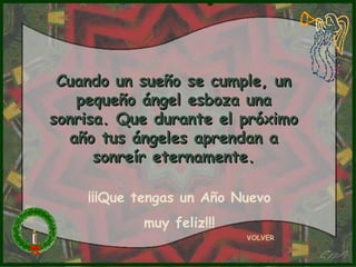 Cuando un sueño se cumple, un
   pequeño ángel esboza una
sonrisa. Que durante el próximo
  año tus ángeles aprendan a
      sonreír eternamente.

    ¡¡¡Que tengas un Año Nuevo
           muy feliz!!!
                          VOLVER
 
