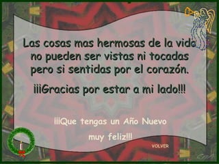 Las cosas mas hermosas de la vida
 no pueden ser vistas ni tocadas
 pero si sentidas por el corazón.
  ¡¡¡Gracias por estar a mi lado!!!

      ¡¡¡Que tengas un Año Nuevo
             muy feliz!!!
                            VOLVER
 