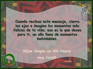 Cuando recibas este mensaje, cierra
 los ojos e imagina los momentos más
felices de tu vida; eso es lo que deseo
   para ti, un año lleno de momentos
              inolvidables.


     ¡¡¡Que tengas un Año Nuevo
             muy feliz!!!
                             VOLVER
 