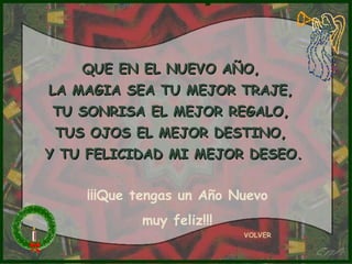 QUE EN EL NUEVO AÑO,
LA MAGIA SEA TU MEJOR TRAJE,
 TU SONRISA EL MEJOR REGALO,
 TUS OJOS EL MEJOR DESTINO,
Y TU FELICIDAD MI MEJOR DESEO.


    ¡¡¡Que tengas un Año Nuevo
           muy feliz!!!
                          VOLVER
 