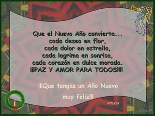 Que el Nuevo Año convierta...
       cada deseo en flor,
      cada dolor en estrella,
     cada lagrima en sonrisa,
  cada corazón en dulce morada.
¡¡¡PAZ Y AMOR PARA TODOS!!!!

  ¡¡¡Que tengas un Año Nuevo
          muy feliz!!!
                         VOLVER
 