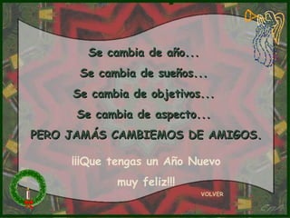 Se cambia de año...
      Se cambia de sueños...
     Se cambia de objetivos...
      Se cambia de aspecto...
PERO JAMÁS CAMBIEMOS DE AMIGOS.

     ¡¡¡Que tengas un Año Nuevo
            muy feliz!!!
                             VOLVER
 