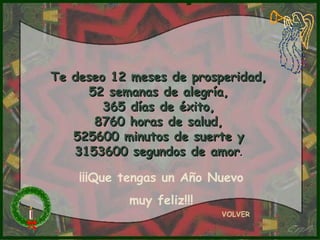 Te deseo 12 meses de prosperidad,
     52 semanas de alegría,
        365 días de éxito,
      8760 horas de salud,
   525600 minutos de suerte y
   3153600 segundos de amor.

    ¡¡¡Que tengas un Año Nuevo
           muy feliz!!!
                          VOLVER
 