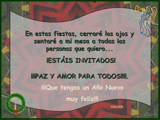 En estas fiestas, cerraré los ojos y
   sentaré a mi mesa a todas las
       personas que quiero...
      ¡ESTÁIS INVITADOS!

 ¡¡¡PAZ Y AMOR PARA TODOS!!!!.
     ¡¡¡Que tengas un Año Nuevo
             muy feliz!!!
                            VOLVER
 