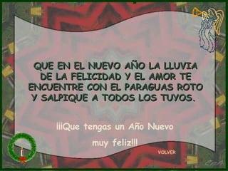 QUE EN EL NUEVO AÑO LA LLUVIA
   DE LA FELICIDAD Y EL AMOR TE
ENCUENTRE CON EL PARAGUAS ROTO
 Y SALPIQUE A TODOS LOS TUYOS.


    ¡¡¡Que tengas un Año Nuevo
           muy feliz!!!
                          VOLVER
 