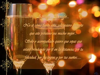 Amiga... Amigo...No sé cómo fue tu año, solo quiero desearte que este próximo sea mucho mejor...Solo o acompañado quiero que sepas que estaré brindando por tí en la distancia, por tu felicidad, por tus logros y por tus sueños......