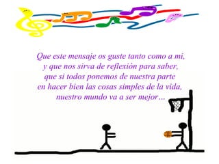 Que este mensaje os guste tanto como a mi,
y que nos sirva de reflexión para saber,
que si todos ponemos de nuestra parte
en hacer bien las cosas simples de la vida,
nuestro mundo va a ser mejor…
 