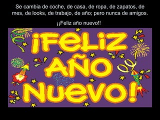 Se cambia de coche, de casa, de ropa, de zapatos, de
mes, de looks, de trabajo, de año; pero nunca de amigos.
¡¡Feliz año nuevo!!
 