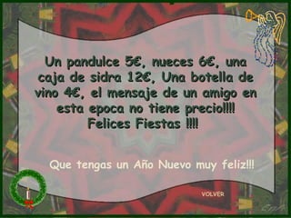 Un pandulce 5€, nueces 6€, una
 caja de sidra 12€, Una botella de
vino 4€, el mensaje de un amigo en
    esta epoca no tiene precio!!!!
         Felices Fiestas !!!!


  Que tengas un Año Nuevo muy feliz!!!

                            VOLVER
 