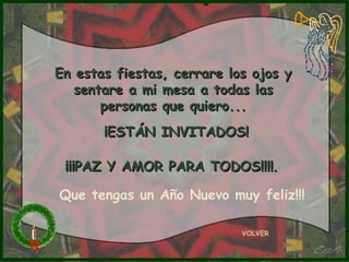 En estas fiestas, cerrare los ojos y
   sentare a mi mesa a todas las
       personas que quiero...
       ¡ESTÁN INVITADOS!

 ¡¡¡PAZ Y AMOR PARA TODOS!!!!.

Que tengas un Año Nuevo muy feliz!!!

                            VOLVER
 
